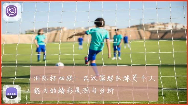 洲际杯回顾：武汉篮球队球员个人能力的精彩展现与分析