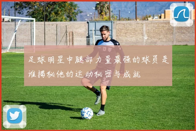 足球明星中腿部力量最强的球员是谁揭秘他的运动秘密与成就