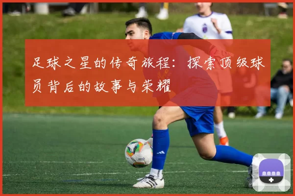 足球之星的传奇旅程：探索顶级球员背后的故事与荣耀
