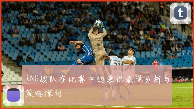 RNG战队在比赛中的意识表现分析与策略探讨