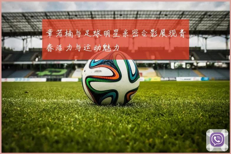 章若楠与足球明星亲密合影展现青春活力与运动魅力