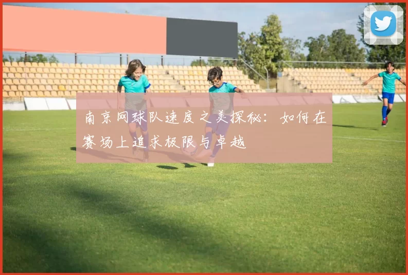 南京网球队速度之美探秘：如何在赛场上追求极限与卓越