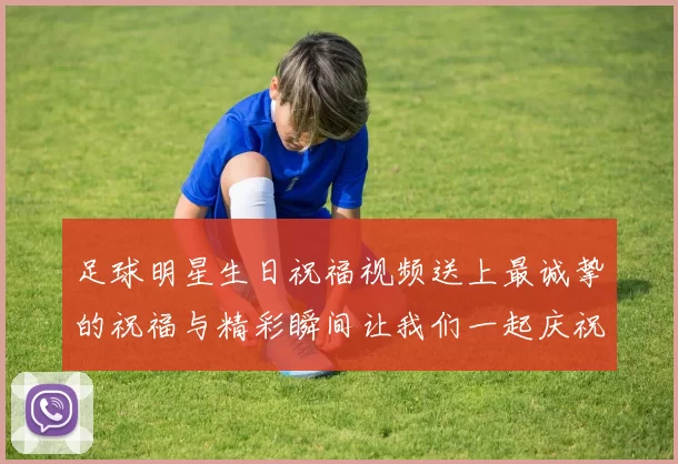 足球明星生日祝福视频送上最诚挚的祝福与精彩瞬间让我们一起庆祝这特别的一天