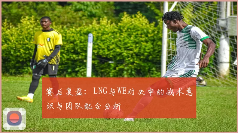 赛后复盘：LNG与WE对决中的战术意识与团队配合分析