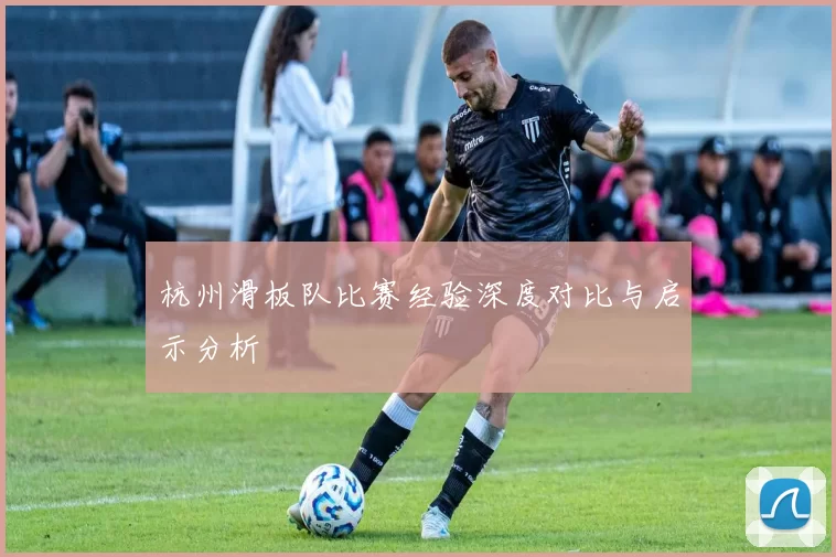 杭州滑板队比赛经验深度对比与启示分析