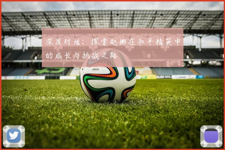 深度对话：探索赵娜在和平精英中的成长与挑战之路