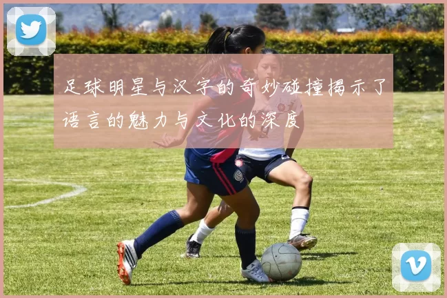 足球明星与汉字的奇妙碰撞揭示了语言的魅力与文化的深度