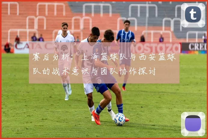 赛后分析：上海篮球队与西安篮球队的战术意识与团队协作探讨