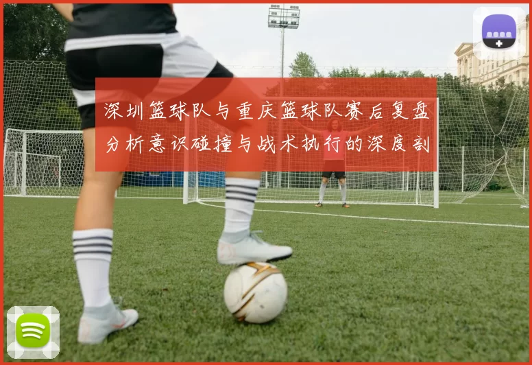 深圳篮球队与重庆篮球队赛后复盘分析意识碰撞与战术执行的深度剖析