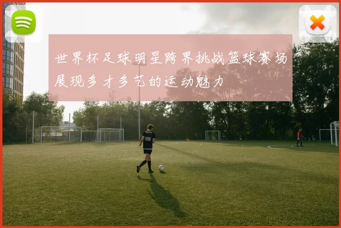 世界杯足球明星跨界挑战篮球赛场展现多才多艺的运动魅力