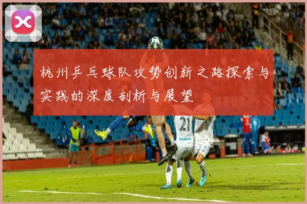 杭州乒乓球队攻势创新之路探索与实践的深度剖析与展望