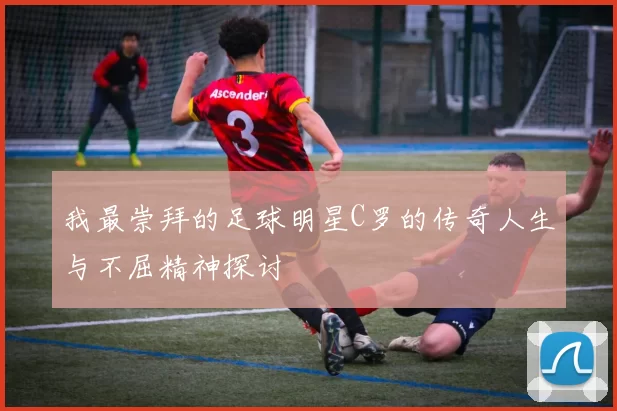 我最崇拜的足球明星C罗的传奇人生与不屈精神探讨