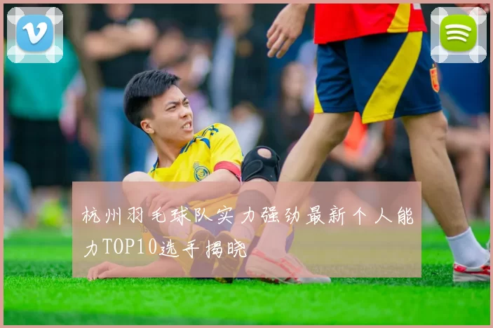 杭州羽毛球队实力强劲最新个人能力TOP10选手揭晓