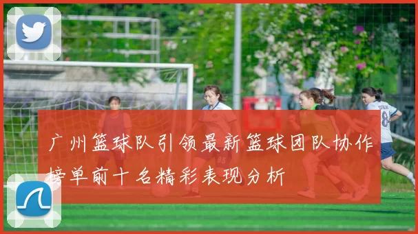 广州篮球队引领最新篮球团队协作榜单前十名精彩表现分析