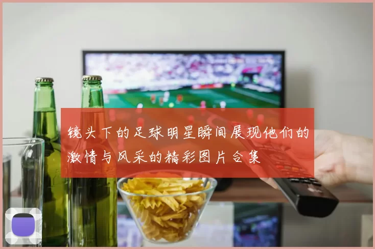 镜头下的足球明星瞬间展现他们的激情与风采的精彩图片合集