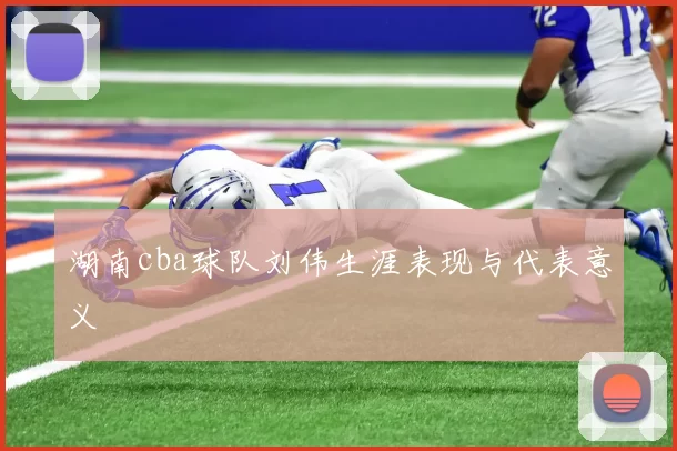 湖南cba球队刘伟生涯表现与代表意义