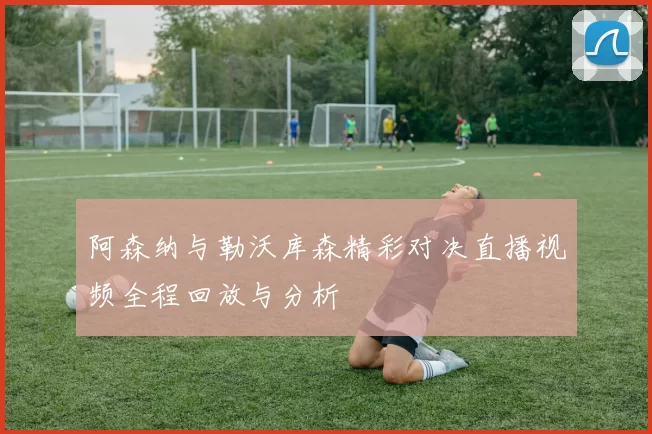 阿森纳与勒沃库森精彩对决直播视频全程回放与分析
