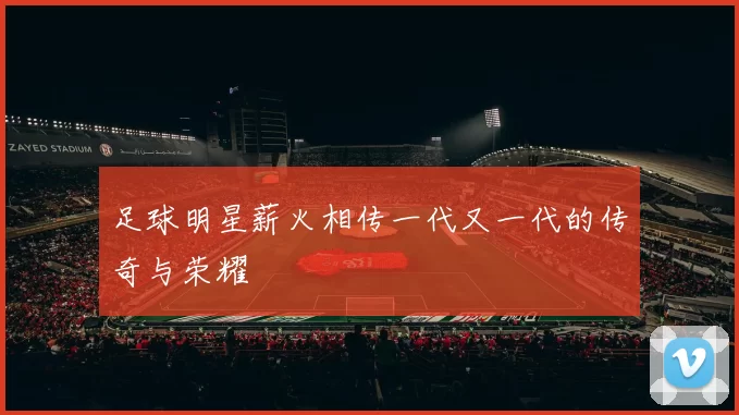 足球明星薪火相传一代又一代的传奇与荣耀