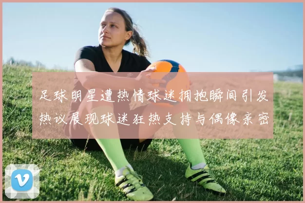 足球明星遭热情球迷拥抱瞬间引发热议展现球迷狂热支持与偶像亲密互动