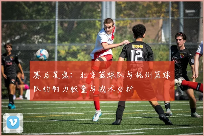 赛后复盘：北京篮球队与杭州篮球队的耐力较量与战术分析