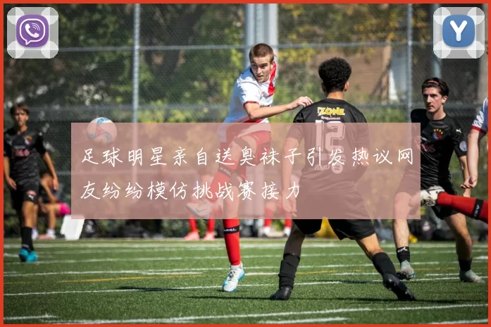 足球明星亲自送臭袜子引发热议网友纷纷模仿挑战赛接力
