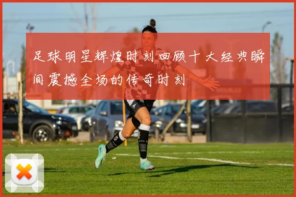 足球明星辉煌时刻回顾十大经典瞬间震撼全场的传奇时刻