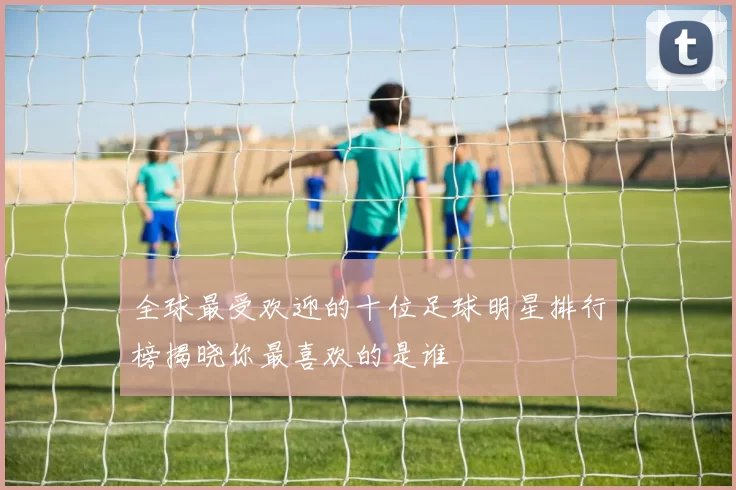 全球最受欢迎的十位足球明星排行榜揭晓你最喜欢的是谁