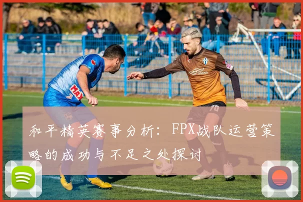 和平精英赛事分析：FPX战队运营策略的成功与不足之处探讨