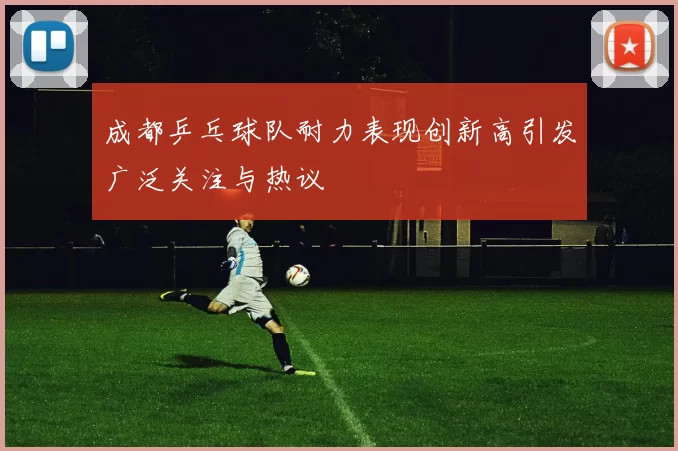 成都乒乓球队耐力表现创新高引发广泛关注与热议