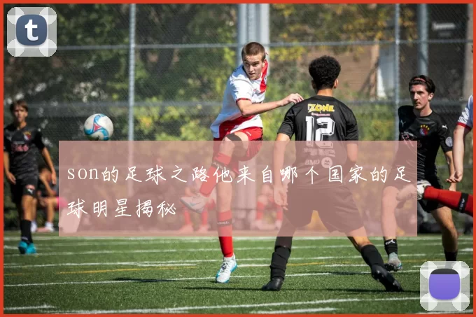 son的足球之路他来自哪个国家的足球明星揭秘