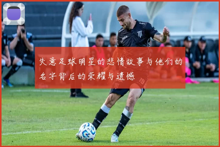 失意足球明星的悲情故事与他们的名字背后的荣耀与遗憾