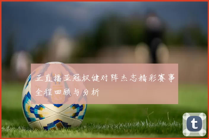 正直播亚冠权健对阵杰志精彩赛事全程回顾与分析