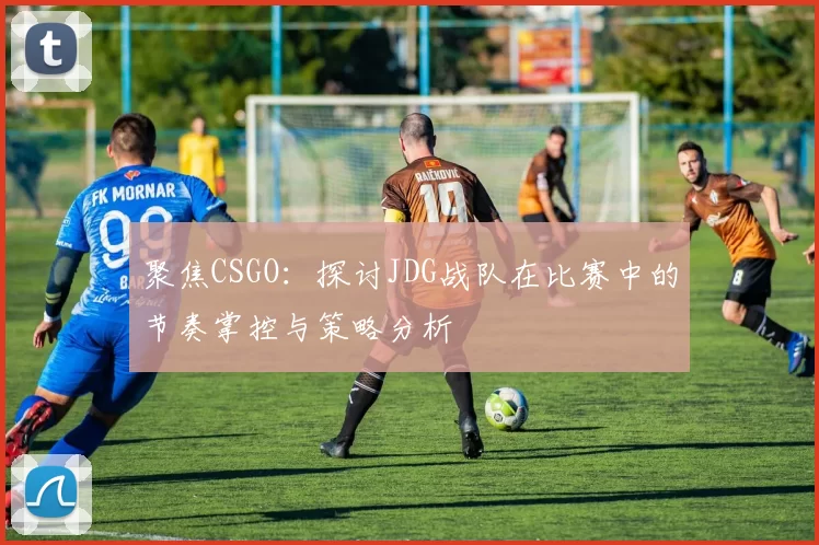 聚焦CSGO：探讨JDG战队在比赛中的节奏掌控与策略分析