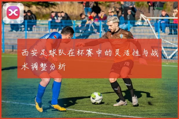 西安足球队在杯赛中的灵活性与战术调整分析