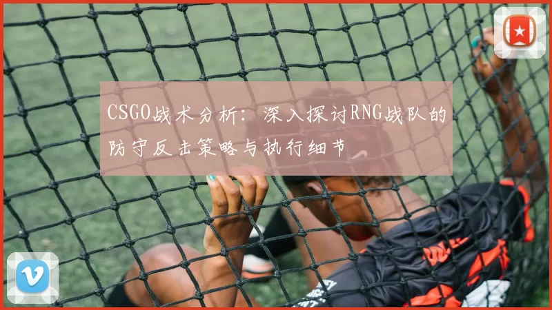 CSGO战术分析：深入探讨RNG战队的防守反击策略与执行细节