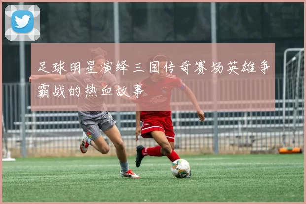 足球明星演绎三国传奇赛场英雄争霸战的热血故事