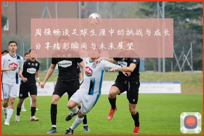 周强畅谈足球生涯中的挑战与成长分享精彩瞬间与未来展望