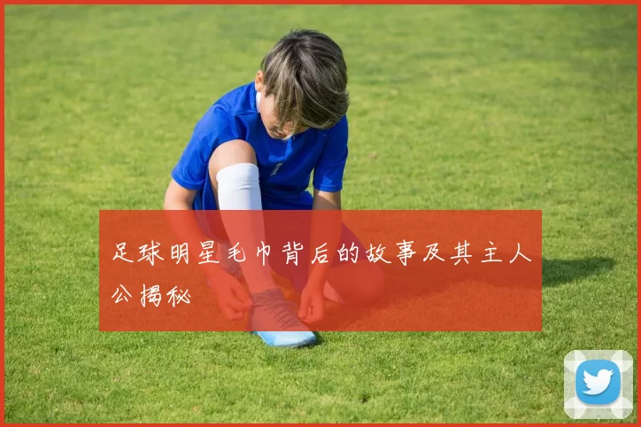 足球明星毛巾背后的故事及其主人公揭秘