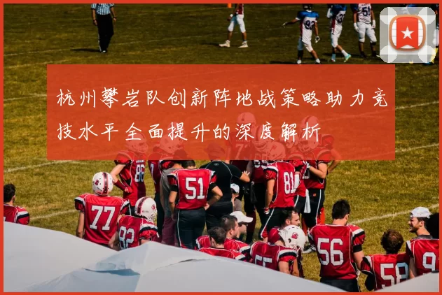 杭州攀岩队创新阵地战策略助力竞技水平全面提升的深度解析