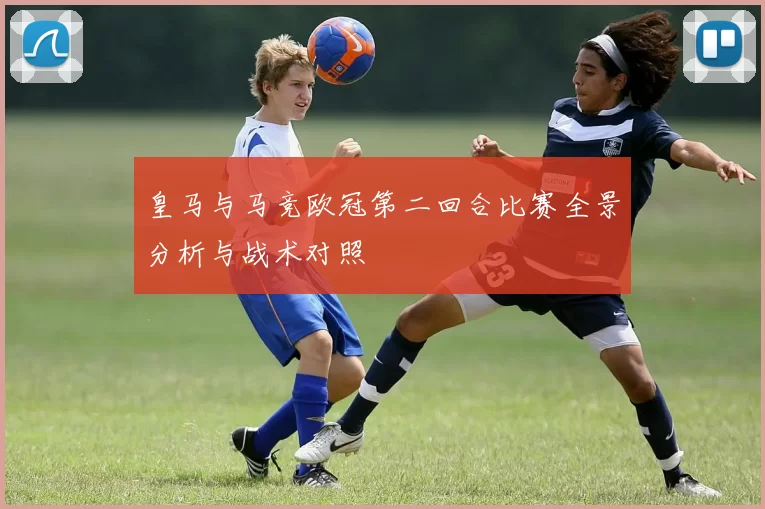 皇马与马竞欧冠第二回合比赛全景分析与战术对照