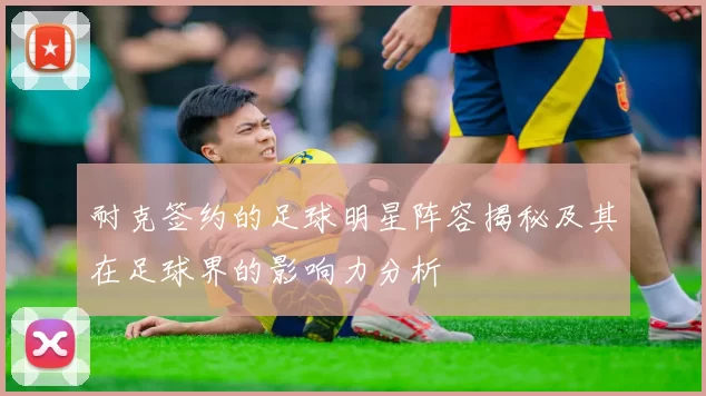 耐克签约的足球明星阵容揭秘及其在足球界的影响力分析