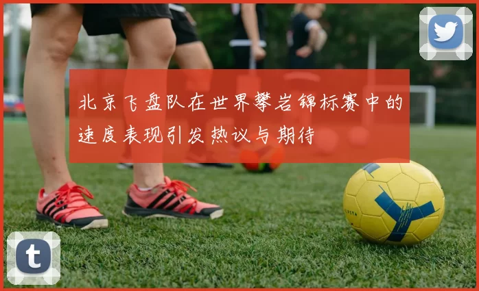 北京飞盘队在世界攀岩锦标赛中的速度表现引发热议与期待