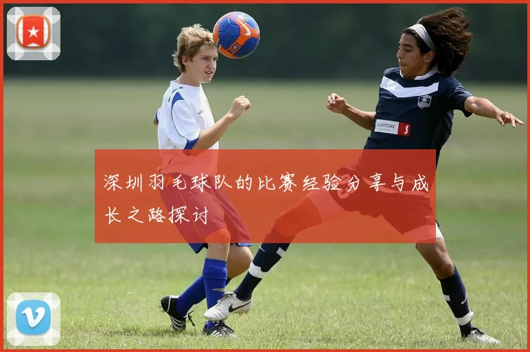 深圳羽毛球队的比赛经验分享与成长之路探讨