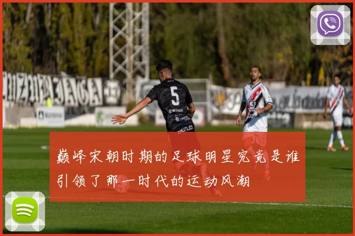 巅峰宋朝时期的足球明星究竟是谁引领了那一时代的运动风潮