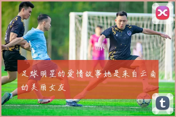足球明星的爱情故事她是来自云南的美丽女友