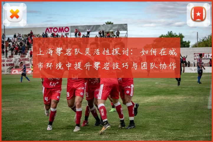 上海攀岩队灵活性探讨：如何在城市环境中提升攀岩技巧与团队协作