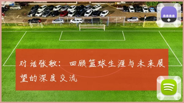 对话张敏：回顾篮球生涯与未来展望的深度交流