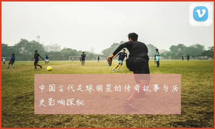 中国古代足球明星的传奇故事与历史影响探秘