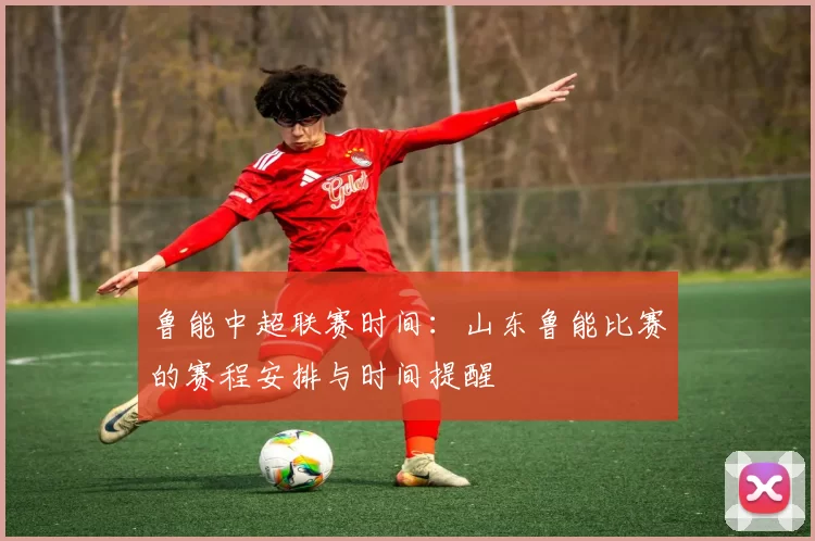 鲁能中超联赛时间：山东鲁能比赛的赛程安排与时间提醒