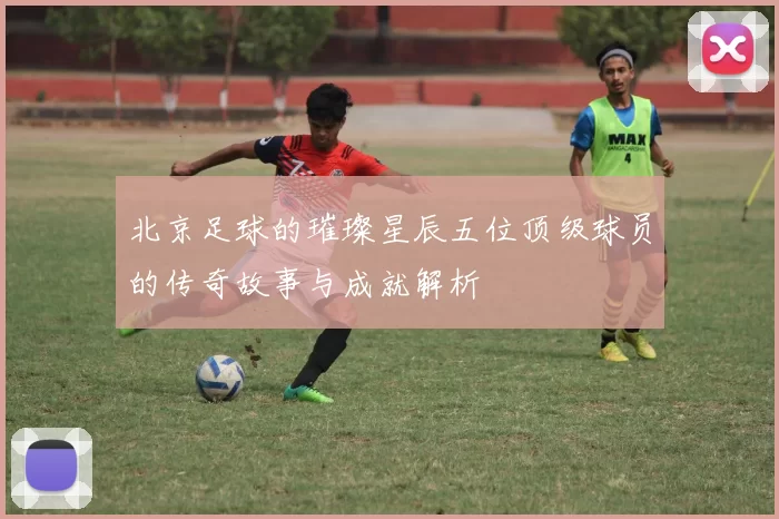 北京足球的璀璨星辰五位顶级球员的传奇故事与成就解析